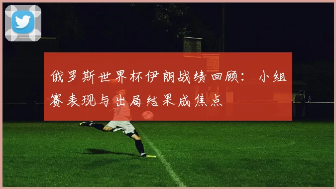 俄罗斯世界杯伊朗战绩回顾：小组赛表现与出局结果成焦点