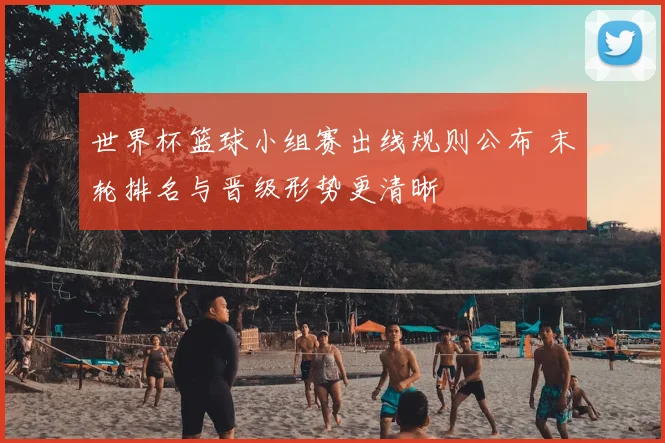 世界杯篮球小组赛出线规则公布 末轮排名与晋级形势更清晰